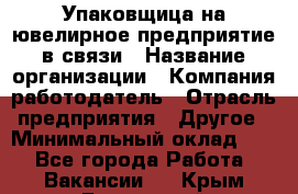 Упаковщица на ювелирное предприятие в связи › Название организации ­ Компания-работодатель › Отрасль предприятия ­ Другое › Минимальный оклад ­ 1 - Все города Работа » Вакансии   . Крым,Бахчисарай